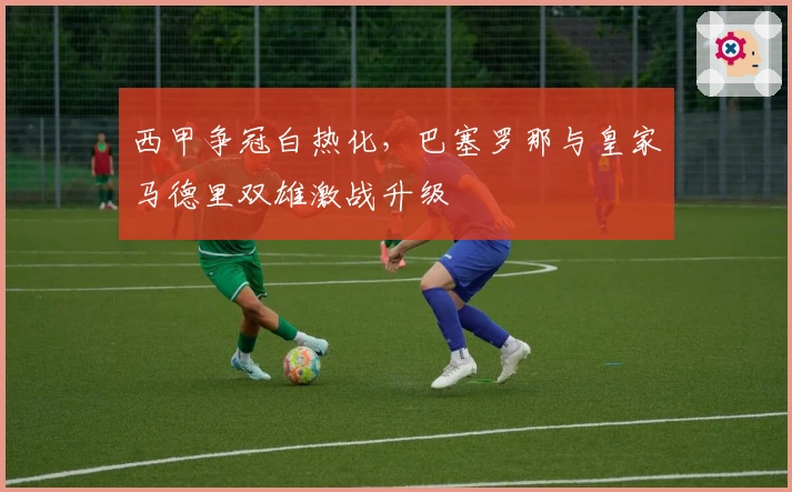 西甲争冠白热化，巴塞罗那与皇家马德里双雄激战升级