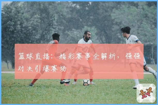 篮球直播：精彩赛事全解析，强强对决引爆赛场