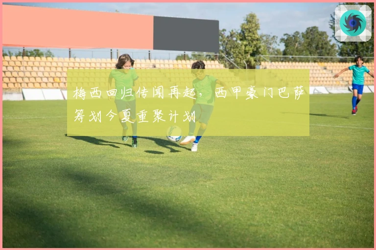 梅西回归传闻再起，西甲豪门巴萨筹划今夏重聚计划