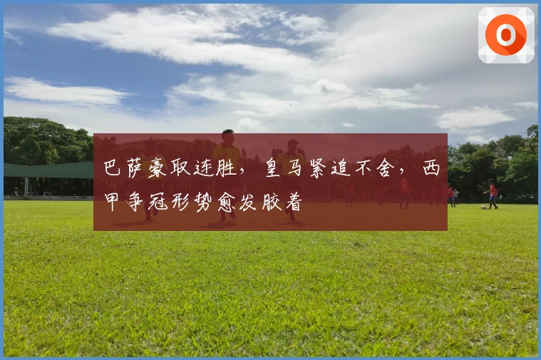 巴萨豪取连胜，皇马紧追不舍，西甲争冠形势愈发胶着