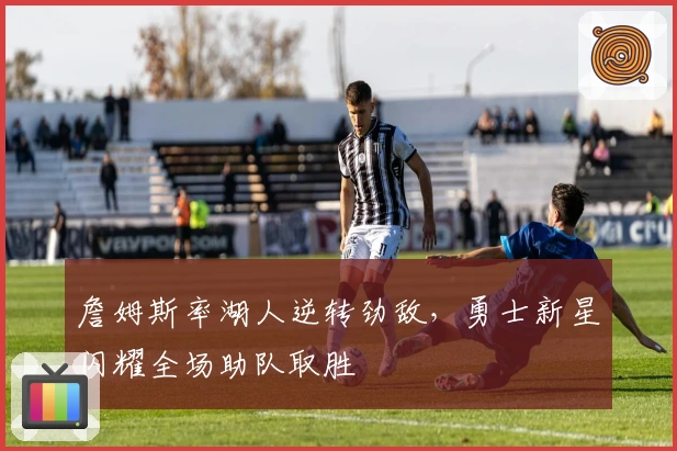 詹姆斯率湖人逆转劲敌，勇士新星闪耀全场助队取胜