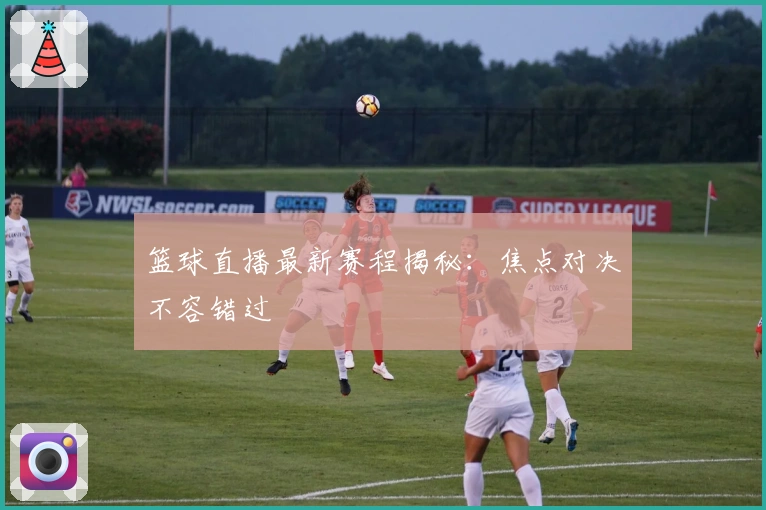 篮球直播最新赛程揭秘：焦点对决不容错过