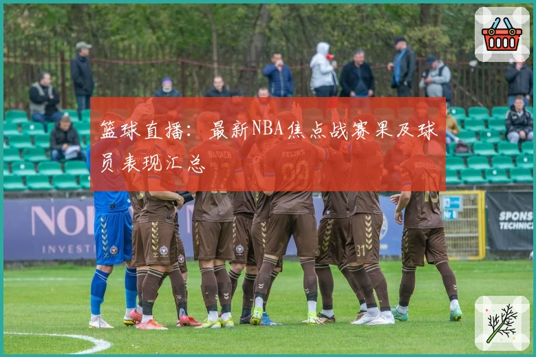 篮球直播：最新NBA焦点战赛果及球员表现汇总